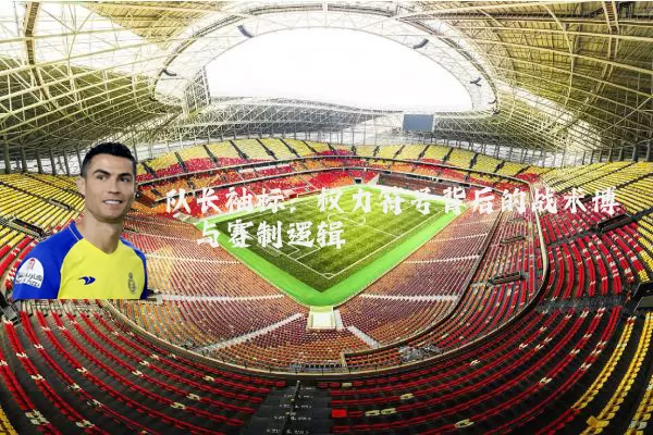 队长袖标:权力符号背后的战术博弈与赛制逻辑