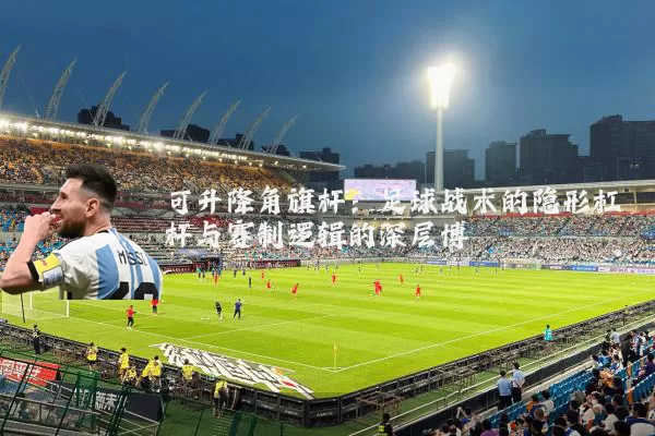 可升降角旗杆：足球战术的隐形杠杆与赛制逻辑的深层博弈